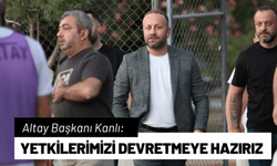 Altay Başkanı Kanlı: Yetkilerimizi devretmeye hazırız