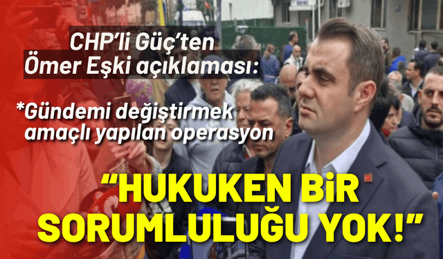 CHP’li Güç’ten Ömer Eşki açıklaması: Hukuken bir sorumluluğu yok!