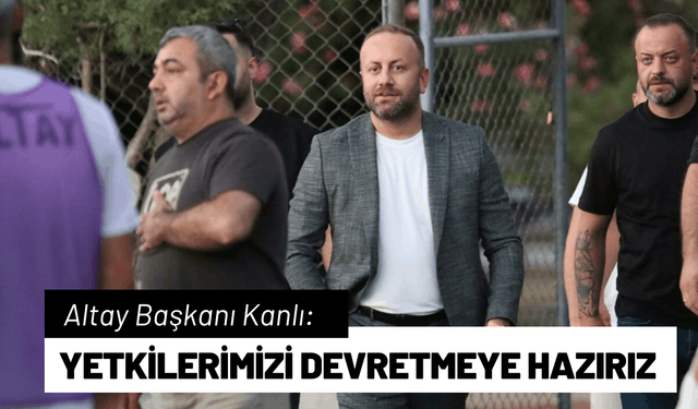 Altay Başkanı Kanlı: Yetkilerimizi devretmeye hazırız