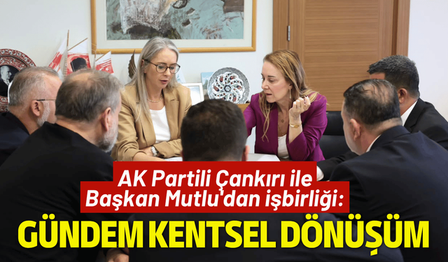 AK Partili Çankırı ile Başkan Mutlu'dan işbirliği: Gündem kentsel dönüşüm