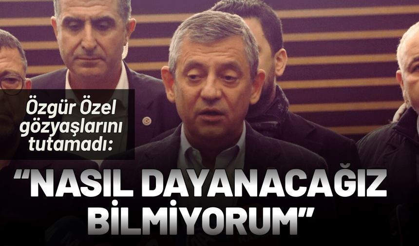 Özgür Özel gözyaşlarını tutamadı: Nasıl dayanacağız bilmiyorum