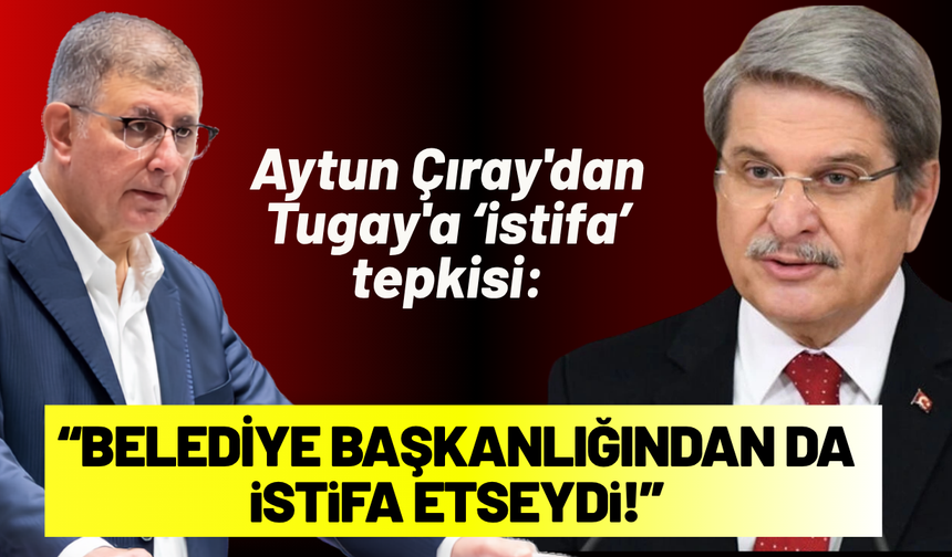 Aytun Çıray'dan Tugay'a tepki: Keşke belediye başkanlığından da istifa etseydi!
