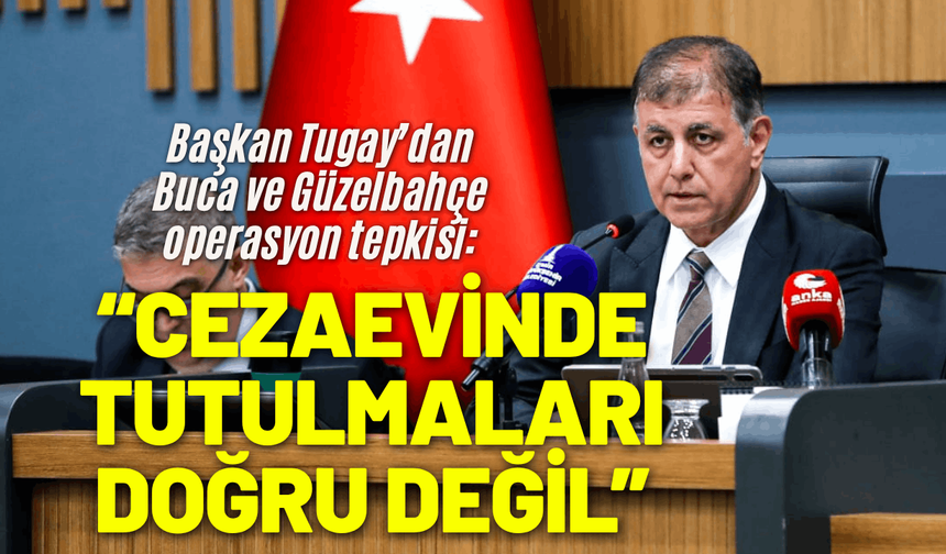 Başkan Tugay’dan Buca ve Güzelbahçe operasyon tepkisi: Cezaevinde tutulmaları doğru değil
