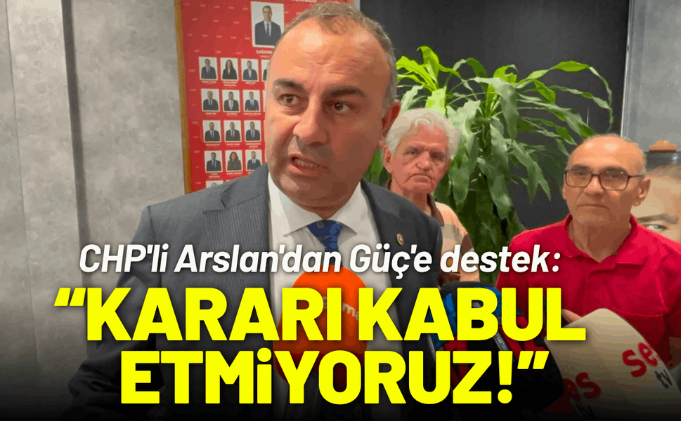 CHP'li Arslan'dan Güç'e destek: Kararı kabul etmiyoruz!