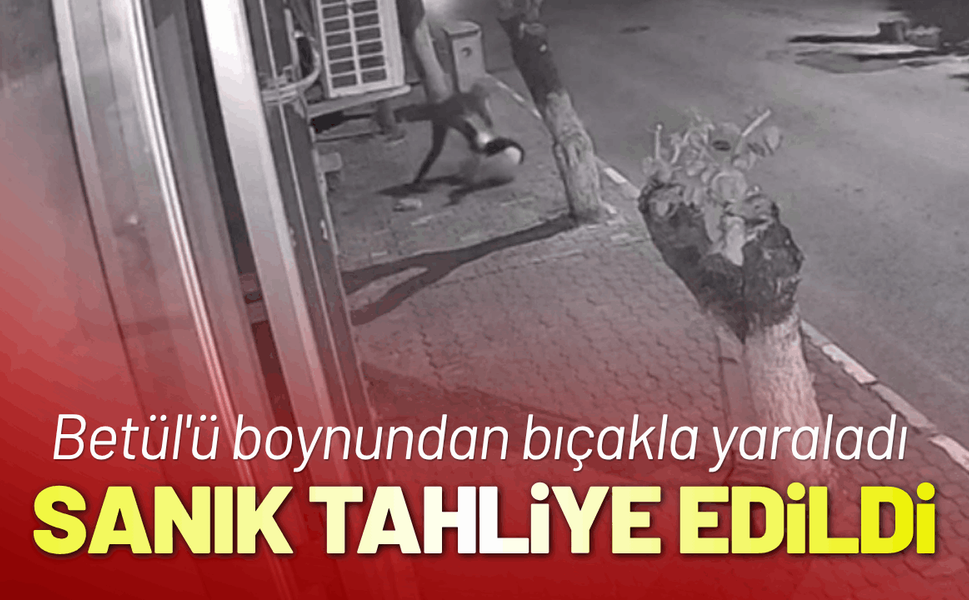 Betül'ü boynundan bıçakla yaralayan sanığa tahliye kararı
